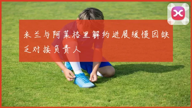 米兰与阿莱格里解约进展缓慢因缺乏对接负责人