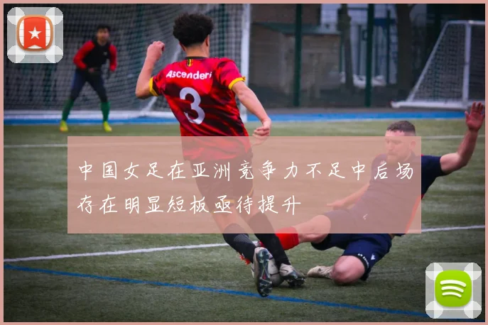 中国女足在亚洲竞争力不足中后场存在明显短板亟待提升