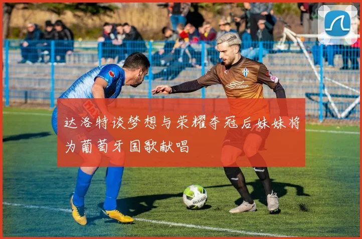达洛特谈梦想与荣耀夺冠后妹妹将为葡萄牙国歌献唱