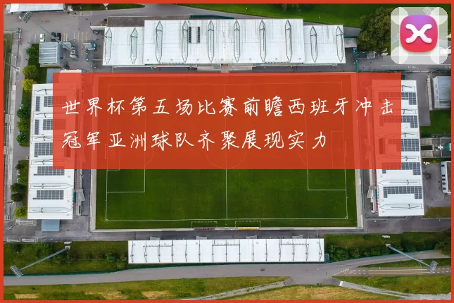 世界杯第五场比赛前瞻西班牙冲击冠军亚洲球队齐聚展现实力