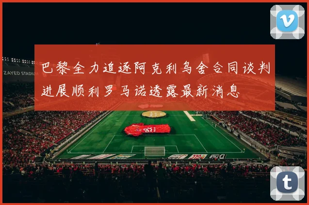 巴黎全力追逐阿克利乌舍合同谈判进展顺利罗马诺透露最新消息