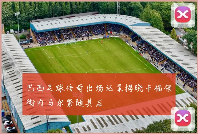 巴西足球传奇出场记录揭晓卡福领衔内马尔紧随其后