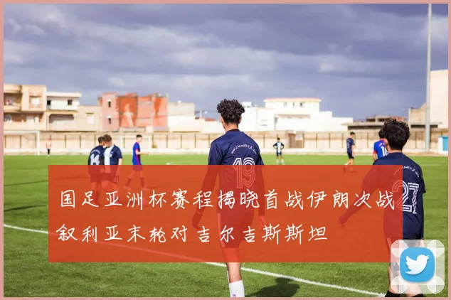 国足亚洲杯赛程揭晓首战伊朗次战叙利亚末轮对吉尔吉斯斯坦