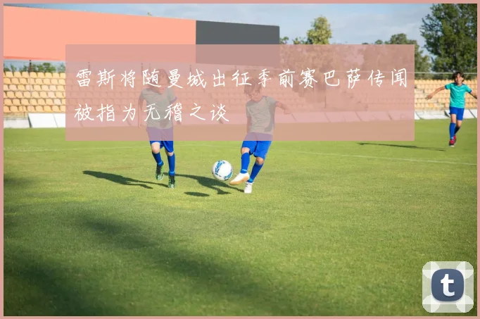 雷斯将随曼城出征季前赛巴萨传闻被指为无稽之谈