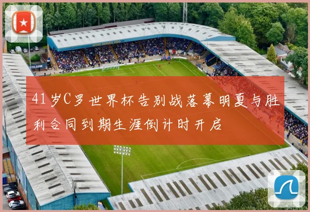 41岁C罗世界杯告别战落幕明夏与胜利合同到期生涯倒计时开启