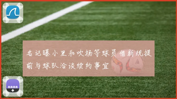名记曝小里和吹杨等球员借新规提前与球队洽谈续约事宜
