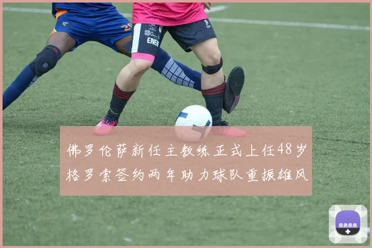 佛罗伦萨新任主教练正式上任48岁格罗索签约两年助力球队重振雄风