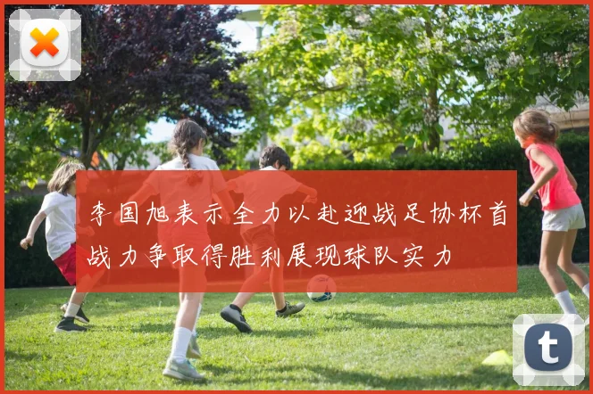 李国旭表示全力以赴迎战足协杯首战力争取得胜利展现球队实力
