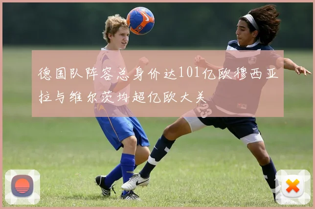 德国队阵容总身价达101亿欧穆西亚拉与维尔茨均超亿欧大关