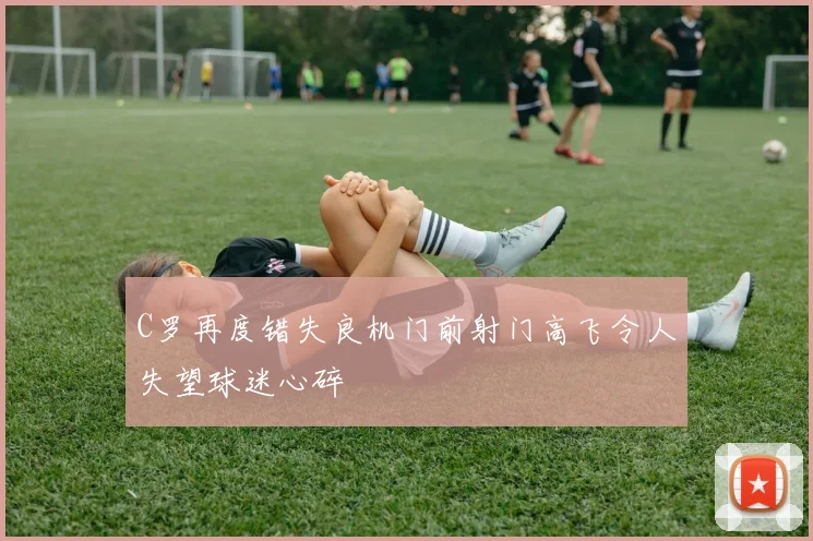 C罗再度错失良机门前射门高飞令人失望球迷心碎