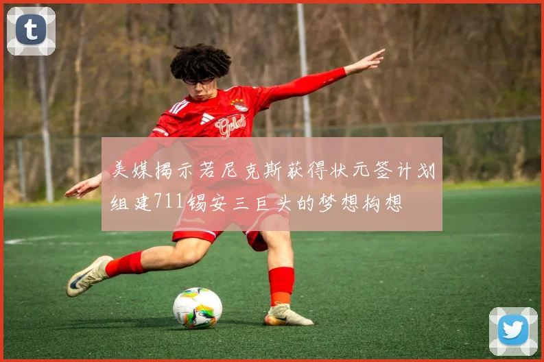 美媒揭示若尼克斯获得状元签计划组建711锡安三巨头的梦想构想