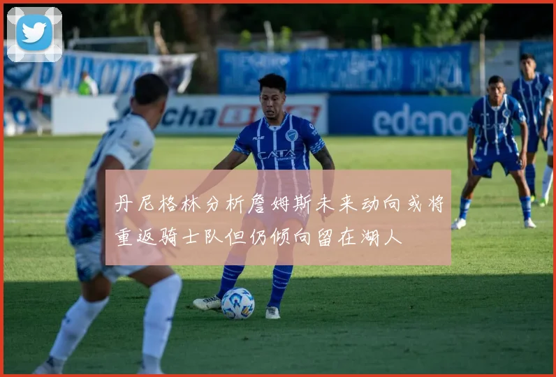 丹尼格林分析詹姆斯未来动向或将重返骑士队但仍倾向留在湖人