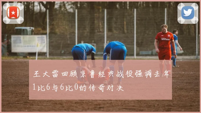 王大雷回顾京鲁经典战役强调去年1比6与6比0的传奇对决