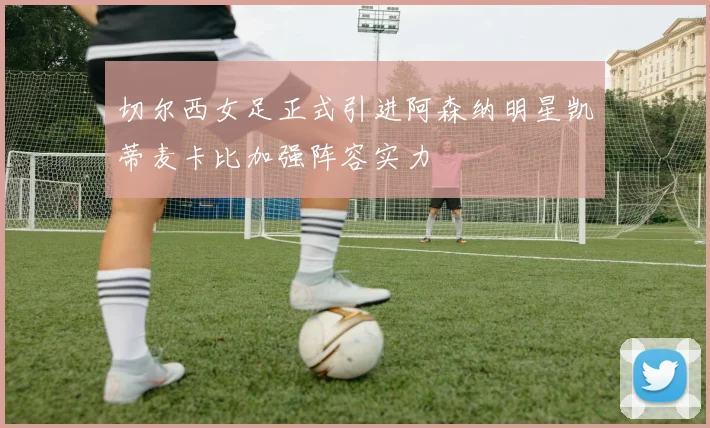 切尔西女足正式引进阿森纳明星凯蒂麦卡比加强阵容实力