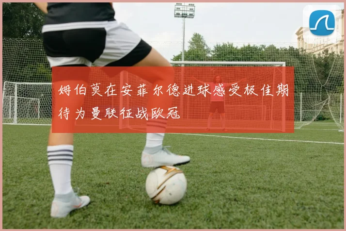 姆伯莫在安菲尔德进球感受极佳期待为曼联征战欧冠
