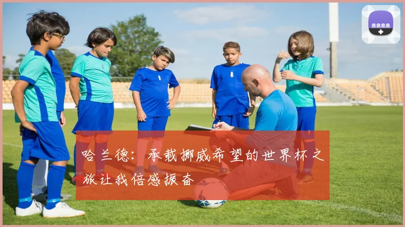 哈兰德：承载挪威希望的世界杯之旅让我倍感振奋