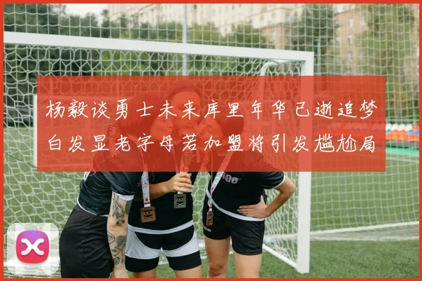 杨毅谈勇士未来库里年华已逝追梦白发显老字母若加盟将引发尴尬局面